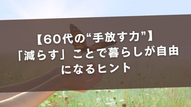 【60代の“手放す力”】「減らす」ことで暮らしが自由になるヒント