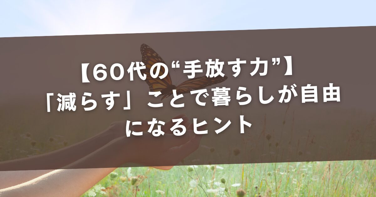 【60代の“手放す力”】「減らす」ことで暮らしが自由になるヒント